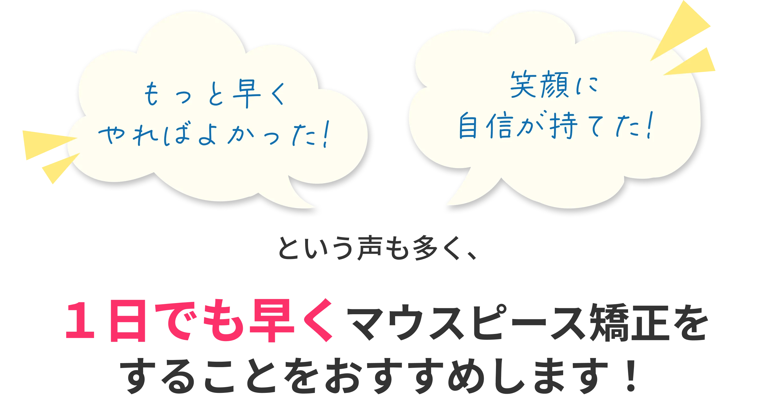もっと早くやればよかった、笑顔に自信が持てたという声も多く、1日でも早くマウスピース矯正をすることをおすすめします